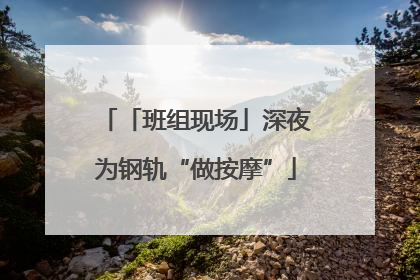 「班组现场」深夜为钢轨“做按摩”