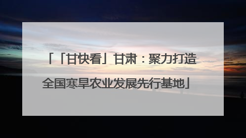 「甘快看」甘肃：聚力打造全国寒旱农业发展先行基地