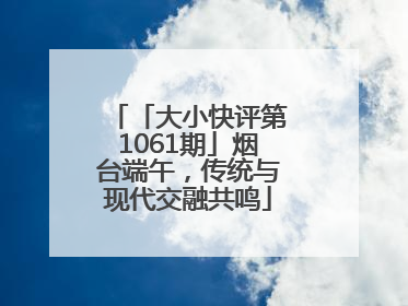 「大小快评第1061期」烟台端午，传统与现代交融共鸣