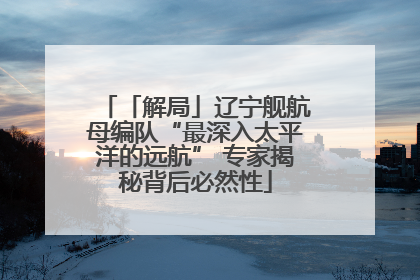 「解局」辽宁舰航母编队“最深入太平洋的远航” 专家揭秘背后必然性