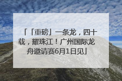 「重磅」一条龙，四十载，耀珠江！广州国际龙舟邀请赛6月1日见