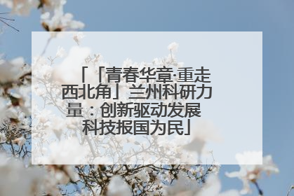 「青春华章·重走西北角」兰州科研力量：创新驱动发展 科技报国为民