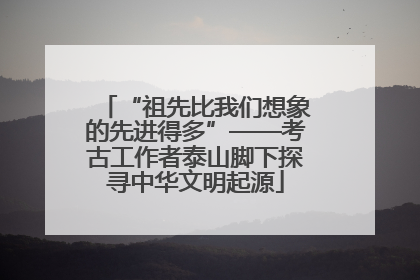 “祖先比我们想象的先进得多”——考古工作者泰山脚下探寻中华文明起源