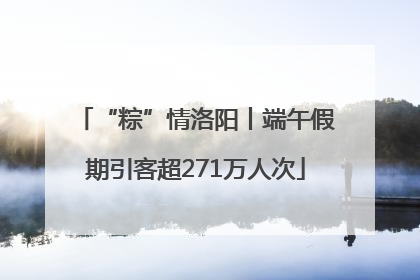 “粽”情洛阳丨端午假期引客超271万人次