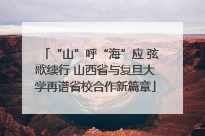 “山”呼“海”应 弦歌续行 山西省与复旦大学再谱省校合作新篇章