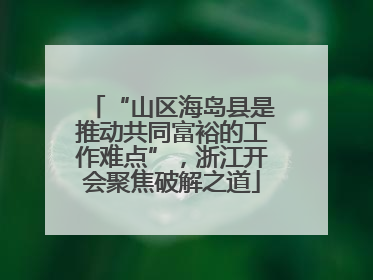 “山区海岛县是推动共同富裕的工作难点”，浙江开会聚焦破解之道