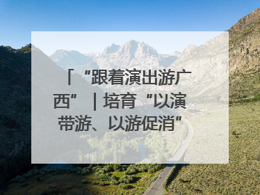 “跟着演出游广西”｜培育“以演带游、以游促消”文旅消费新生态