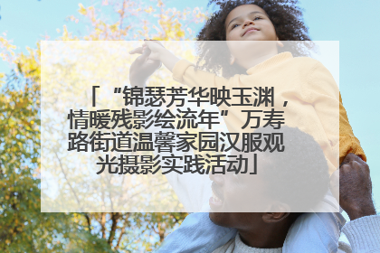 “锦瑟芳华映玉渊，情暖残影绘流年”万寿路街道温馨家园汉服观光摄影实践活动