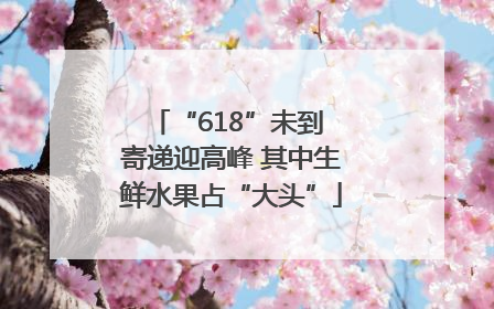 “618”未到 寄递迎高峰 其中生鲜水果占“大头”