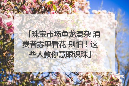 珠宝市场鱼龙混杂 消费者雾里看花 别怕！这些人教你慧眼识珠