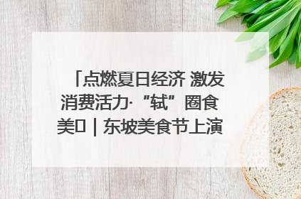 点燃夏日经济 激发消费活力·“轼”圈食美⑪｜东坡美食节上演“文化满汉全席”