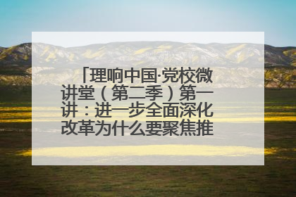 理响中国·党校微讲堂（第二季）第一讲：进一步全面深化改革为什么要聚焦推进中国式现代化