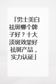 男士美白祛斑哪个牌子好？十大淡斑效果好祛斑产品，实力认证