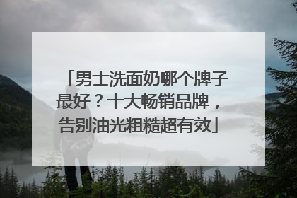 男士洗面奶哪个牌子最好？十大畅销品牌，告别油光粗糙超有效