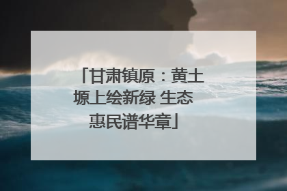 甘肃镇原：黄土塬上绘新绿 生态惠民谱华章