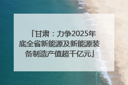甘肃：力争2025年底全省新能源及新能源装备制造产值超千亿元