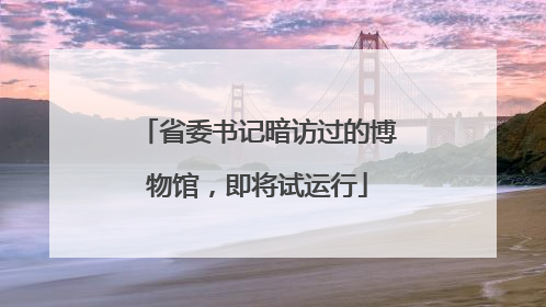 省委书记暗访过的博物馆，即将试运行