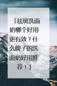 祛斑洗面奶哪个好用更有效？什么牌子的洗面奶好用推荐！