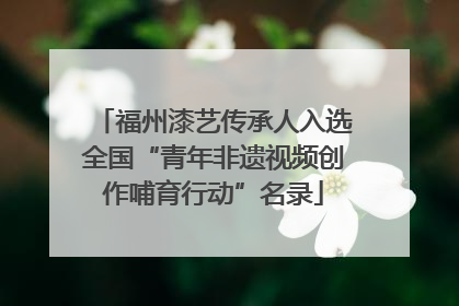 福州漆艺传承人入选全国“青年非遗视频创作哺育行动”名录