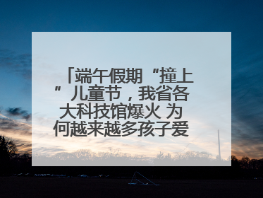 端午假期“撞上”儿童节，我省各大科技馆爆火 为何越来越多孩子爱上科技馆