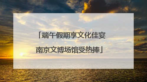 端午假期享文化佳宴 南京文博场馆受热捧