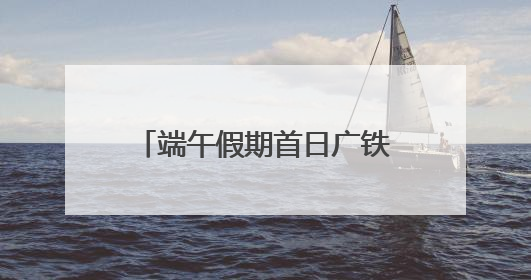 端午假期首日广铁发送旅客创新高
