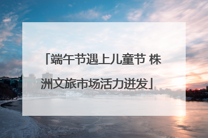 端午节遇上儿童节 株洲文旅市场活力迸发