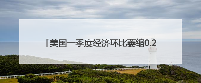 美国一季度经济环比萎缩0.2% 关税政策不确定性拖累增长