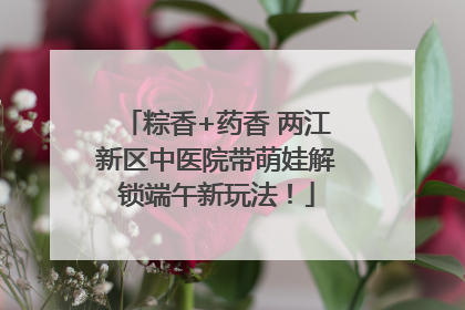 粽香+药香 两江新区中医院带萌娃解锁端午新玩法！