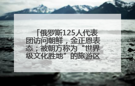 俄罗斯125人代表团访问朝鲜，金正恩表态；被朝方称为“世界级文化胜地”的旅游区，将首次接待俄游客