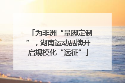 为非洲“量脚定制”，湖南运动品牌开启规模化“远征”
