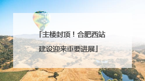 主楼封顶！合肥西站建设迎来重要进展