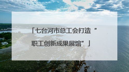 七台河市总工会打造“职工创新成果展馆”