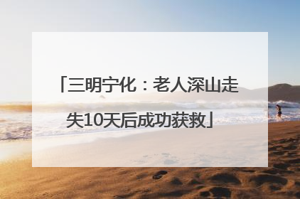 三明宁化：老人深山走失10天后成功获救
