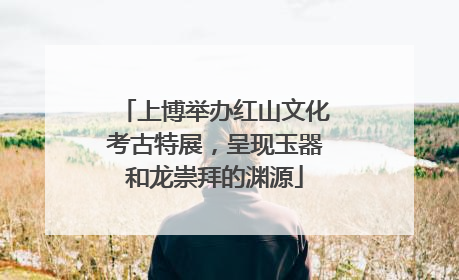 上博举办红山文化考古特展，呈现玉器和龙崇拜的渊源