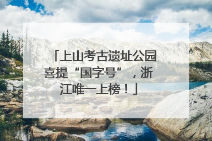 上山考古遗址公园喜提“国字号”，浙江唯一上榜！