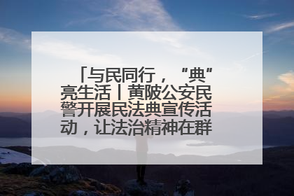 与民同行，“典”亮生活丨黄陂公安民警开展民法典宣传活动，让法治精神在群众心中落地生根