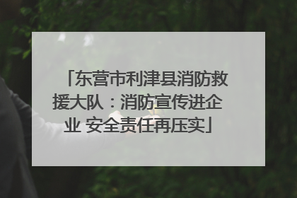 东营市利津县消防救援大队：消防宣传进企业 安全责任再压实