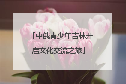 中俄青少年吉林开启文化交流之旅