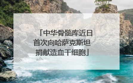 中华骨髓库近日首次向哈萨克斯坦捐献造血干细胞