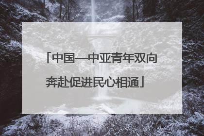 中国—中亚青年双向奔赴促进民心相通