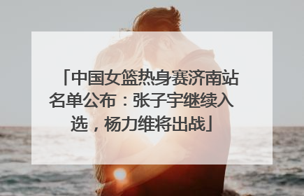中国女篮热身赛济南站名单公布：张子宇继续入选，杨力维将出战