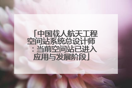 中国载人航天工程空间站系统总设计师：当前空间站已进入应用与发展阶段