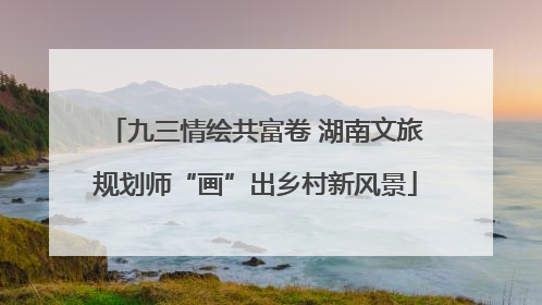 九三情绘共富卷 湖南文旅规划师“画”出乡村新风景