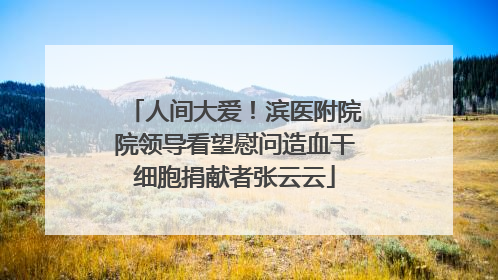 人间大爱！滨医附院院领导看望慰问造血干细胞捐献者张云云