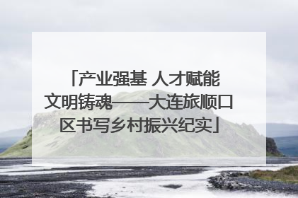 产业强基 人才赋能 文明铸魂——大连旅顺口区书写乡村振兴纪实