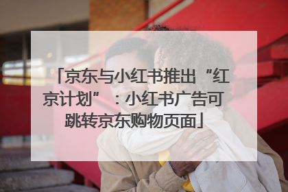 京东与小红书推出“红京计划”：小红书广告可跳转京东购物页面