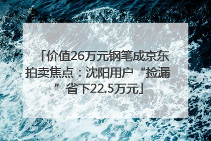价值26万元钢笔成京东拍卖焦点：沈阳用户“捡漏”省下22.5万元