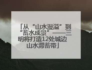 从“山水漫溢”到“蓄水成景”——三明将打造12处城边山水滞蓄带