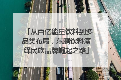 从百亿能量饮料到多品类布局，东鹏饮料演绎民族品牌崛起之路